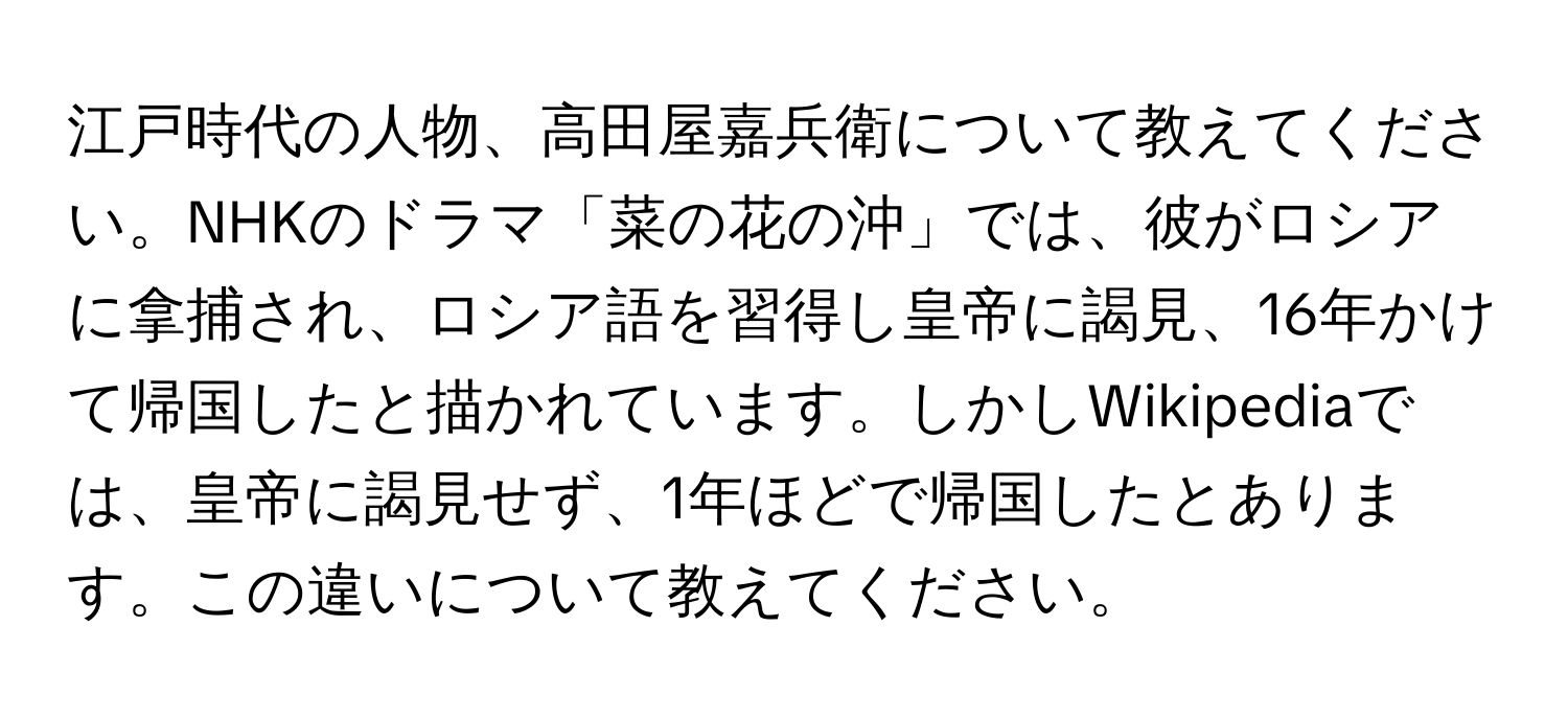 江戸時代の人物、高田屋嘉兵衛について教えてください。NHKのドラマ「菜の花の沖」では、彼がロシアに拿捕され、ロシア語を習得し皇帝に謁見、16年かけて帰国したと描かれています。しかしWikipediaでは、皇帝に謁見せず、1年ほどで帰国したとあります。この違いについて教えてください。