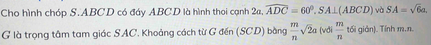 Cho hình chóp S. ABCD có đáy ABCD là hình thoi cạnh 2a, widehat ADC=60^0, SA⊥ (ABCD) và SA=sqrt(6)a, 
G là trọng tâm tam giác SAC. Khoảng cách từ G đến (SCD) bằng  m/n sqrt(2)a (với  m/n  tối giản). Tính m. n.