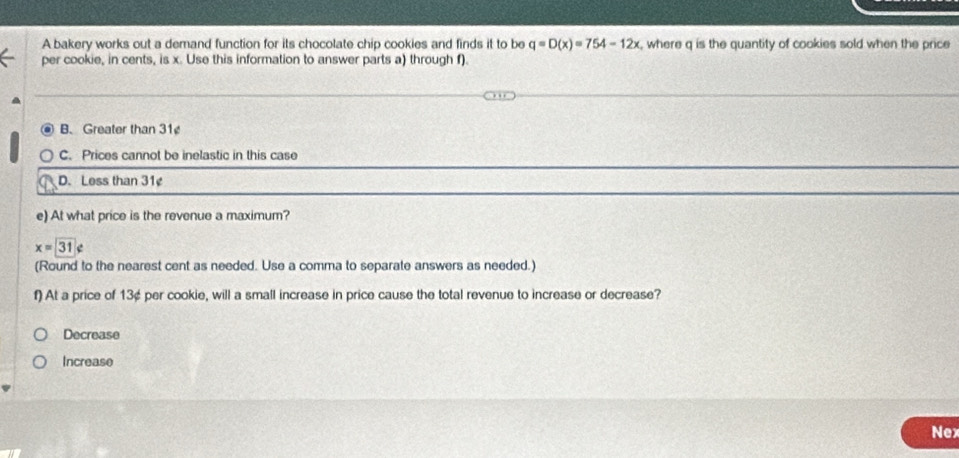 A bakery works out a demand function for its chocolate chip cookies and finds it to be q=D(x)=754-12x , where q is the quantity of cookies sold when the price
per cookie, in cents, is x. Use this information to answer parts a) through f).
B. Greater than 31
C. Prices cannot be inelastic in this case
D. Less than 31¢
e) At what price is the revenue a maximum?
x=31∉
(Round to the nearest cent as needed. Use a comma to separate answers as needed.)
f) At a price of 13¢ per cookie, will a small increase in price cause the total revenue to increase or decrease?
Decrease
Increase
Nex