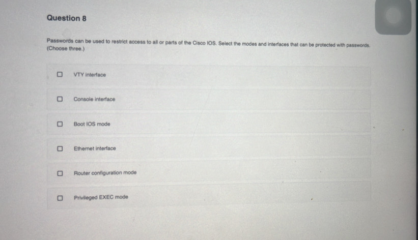 Passwords can be used to restrict access to all or parts of the Cisco IOS. Select the modes and interfaces that can be protected with passwords.
(Choose three.)
VTY interface
Console interface
Boot IOS mode
Ethernet interface
Router configuration mode
Privileged EXEC mode