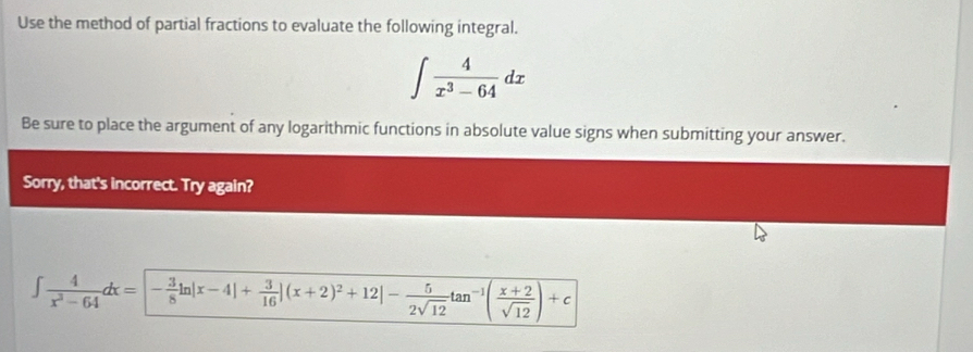 Use the method of partial fractions to evaluate the following integral.
∈t  4/x^3-64 dx
Be sure to place the argument of any logarithmic functions in absolute value signs when submitting your answer. 
Sorry, that's incorrect. Try again?
∈t  4/x^3-64 dx=- 3/8 ln |x-4|+ 3/16 |(x+2)^2+12|- 5/2sqrt(12) tan^(-1)( (x+2)/sqrt(12) )+c