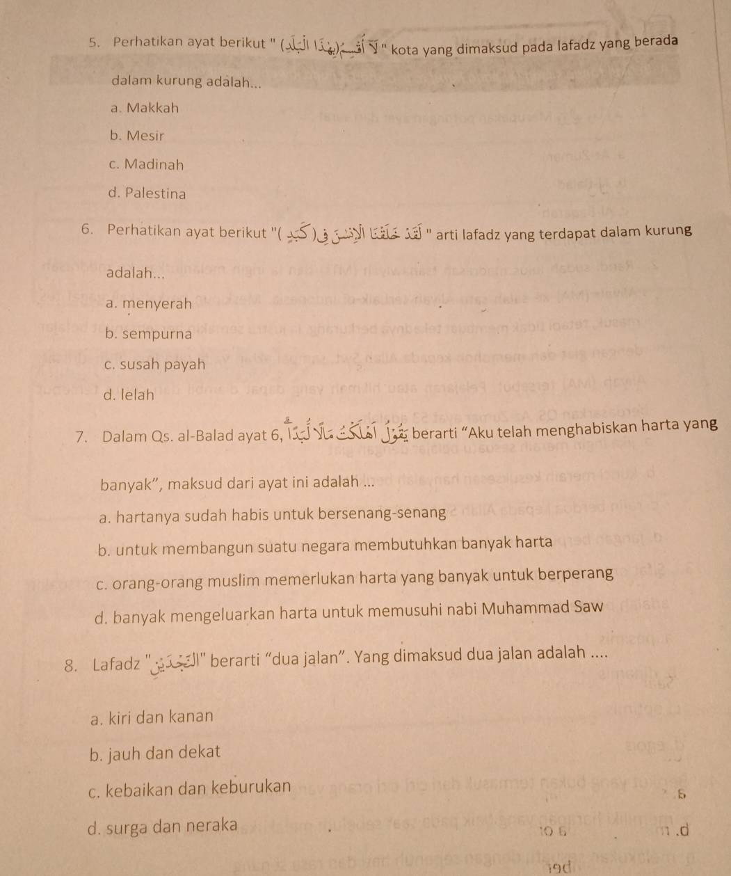 Perhatikan ayat berikut " (a ) " kota yang dimaksud pada lafadz yang berada
dalam kurung adalah...
a. Makkah
b. Mesir
c. Madinah
d. Palestina
6. Perhatikan ayat berikut ''( _ ) ui bas ' arti lafadz yang terdapat dalam kurung
adalah...
a. menyerah
b. sempurna
c. susah payah
d. lelah
7. Dalam Qs. al-Balad ayat 6, Tí √u je berarti “Aku telah menghabiskan harta yang
banyak”, maksud dari ayat ini adalah ...
a. hartanya sudah habis untuk bersenang-senang
b. untuk membangun suatu negara membutuhkan banyak harta
c. orang-orang muslim memerlukan harta yang banyak untuk berperang
d. banyak mengeluarkan harta untuk memusuhi nabi Muhammad Saw
8. Lafadz " " berarti “dua jalan”. Yang dimaksud dua jalan adalah ....
a. kiri dan kanan
b. jauh dan dekat
c. kebaikan dan keburukan
5
d. surga dan neraka 10 6 n .d
19d