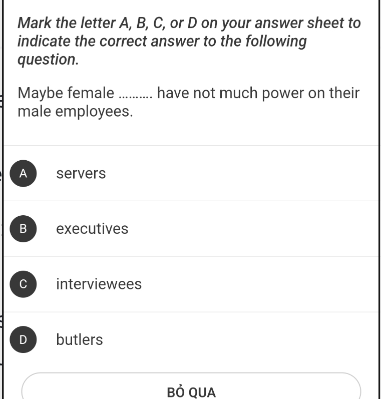 Mark the letter A, B, C, or D on your answer sheet to
indicate the correct answer to the following
question.
Maybe female ......... have not much power on their
male employees.
A servers
B executives
interviewees
D butlers
Bỏ QUA