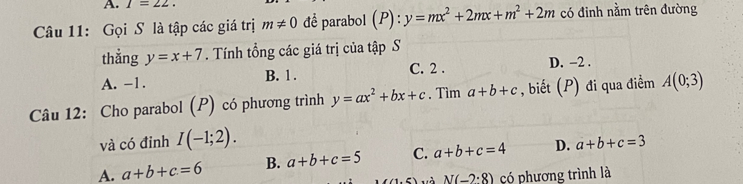 I=22. 
Câu 11: Gọi S là tập các giá trị m!= 0 để parabol (P):y=mx^2+2mx+m^2+2m có đinh nằm trên đường
thẳng y=x+7. Tính tổng các giá trị của tập S
A. -1. B. 1. C. 2. D. -2.
Câu 12: Cho parabol (P) có phương trình y=ax^2+bx+c. Tìm a+b+c , biết (P) đi qua điểm A(0;3)
và có đỉnh I(-1;2).
A. a+b+c=6 B. a+b+c=5 C. a+b+c=4 D. a+b+c=3
(1,f) và N(-2:8) có phương trình là