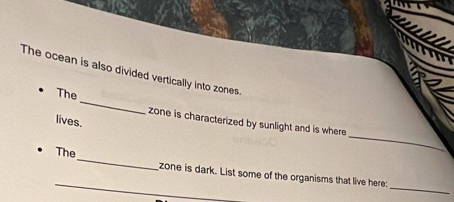 The ocean is also divided vertically into zones. 
_ 
The 
lives. 
_ 
zone is characterized by sunlight and is where 
_ 
The 
_ 
_ 
zone is dark. List some of the organisms that live here: