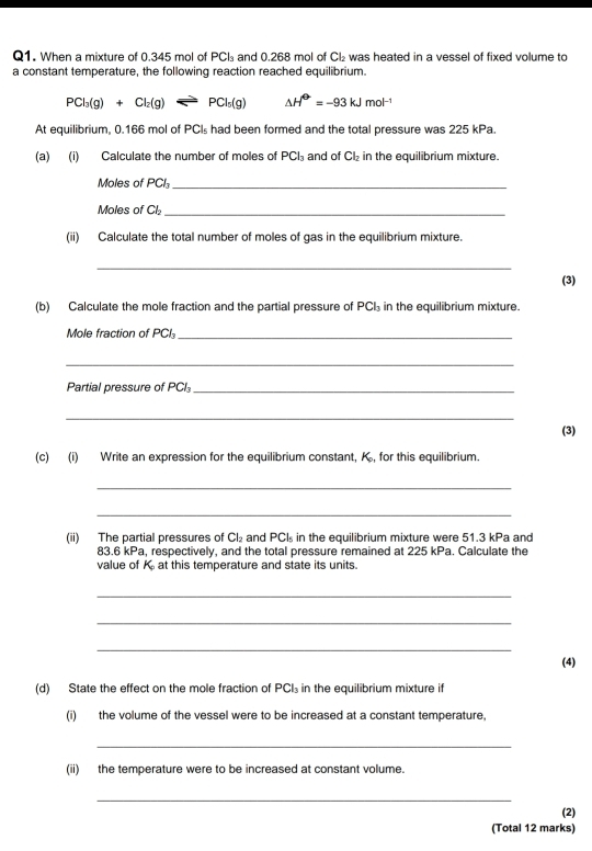 When a mixture of 0.345 mol of PCI₃ and 0.268 mol of C₂ was heated in a vessel of fixed volume to 
a constant temperature, the following reaction reached equilibrium.
PCl_3(g)+Cl_2(g)leftharpoons PCl_5(g) △ H^(Theta)=-93kJmol^(-1)
At equilibrium, 0.166 mol of PCIs had been formed and the total pressure was 225 kPa. 
(a) (i) Calculate the number of moles of PCl₃ and of Cl₂ in the equilibrium mixture. 
Moles of PCI_ 
Moles of Ch₂ _ 
(ii) Calculate the total number of moles of gas in the equilibrium mixture. 
_ 
(3) 
(b) Calculate the mole fraction and the partial pressure of PCI in the equilibrium mixture. 
Mole fraction of PCI₃_ 
_ 
Partial pressure of PCI_ 
_ 
(3) 
(c) (i) Write an expression for the equilibrium constant, K, for this equilibrium. 
_ 
_ 
(ii) The partial pressures of Cl₂ and PCI₃ in the equilibrium mixture were 51.3 kPa and
83.6 kPa, respectively, and the total pressure remained at 225 kPa. Calculate the 
value of K_c at this temperature and state its units. 
_ 
_ 
_ 
(4) 
(d) State the effect on the mole fraction of PCI₃ in the equilibrium mixture if 
(i) the volume of the vessel were to be increased at a constant temperature, 
_ 
(ii) the temperature were to be increased at constant volume. 
_ 
(2) 
(Total 12 marks)