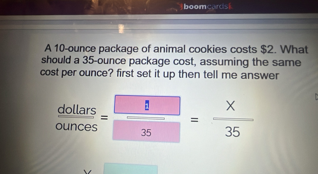 boomcards 
A 10-ounce package of animal cookies costs $2. What 
should a 35-ounce package cost, assuming the same 
cost per ounce? first set it up then tell me answer
 dollars/ounces = □ /35 = x/35 