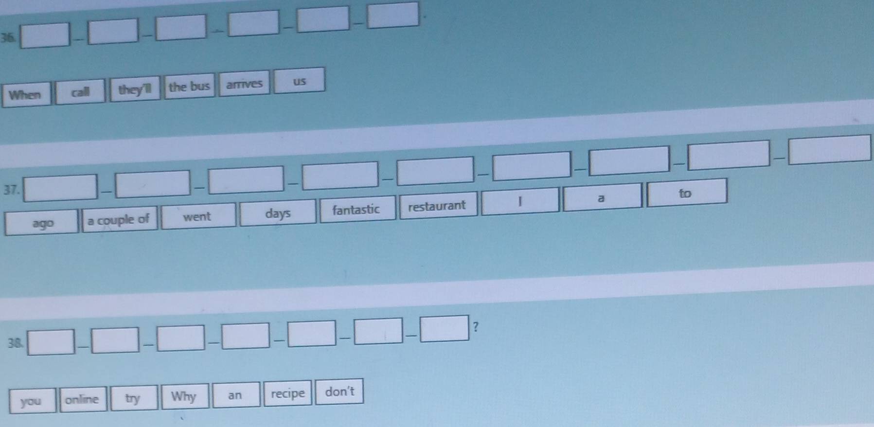 When call they'll the bus arrives us 

37. ^circ  
ago a couple of went days fantastic restaurant a 
to 
38. □ -|-| -|-|- □ -□ -□ -□ ？ 
you online try Why an recipe don't