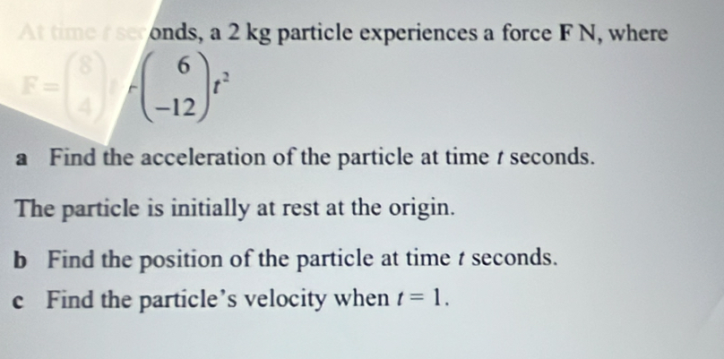 At time scronds, a 2 kg particle experiences a force F N, where
□ fbeginarrayr 6 -12endarray f^2
a Find the acceleration of the particle at time t seconds. 
The particle is initially at rest at the origin. 
b Find the position of the particle at time t seconds. 
c Find the particle’s velocity when t=1.