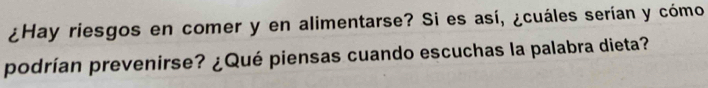 ¿Hay riesgos en comer y en alimentarse? Si es así, ¿cuáles serían y cómo 
podrían prevenirse? ¿Qué piensas cuando escuchas la palabra dieta?