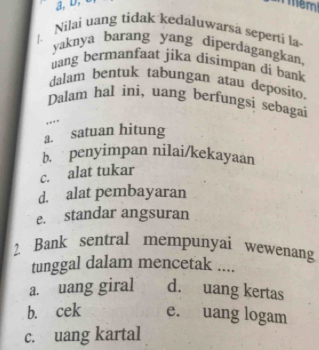 a, D, c Tmem
|. Nilai uang tidak kedaluwarsa seperti la-
yaknya barang yang diperdagangkan,
uang bermanfaat jika disimpan di bank
dalam bentuk tabungan atau deposito.
Dalam hal ini, uang berfungsi sebagai
..
a. satuan hitung
b. penyimpan nilai/kekayaan
c. alat tukar
d. alat pembayaran
e. standar angsuran
2. Bank sentral mempunyai wewenang
tunggal dalam mencetak ....
a. uang giral d. uang kertas
b. cek e. uang logam
c. uang kartal