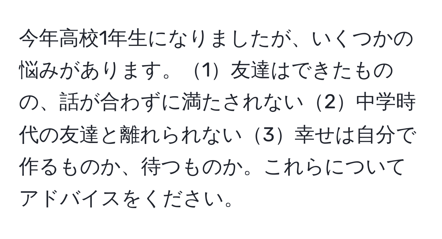 今年高校1年生になりましたが、いくつかの悩みがあります。1友達はできたものの、話が合わずに満たされない2中学時代の友達と離れられない3幸せは自分で作るものか、待つものか。これらについてアドバイスをください。