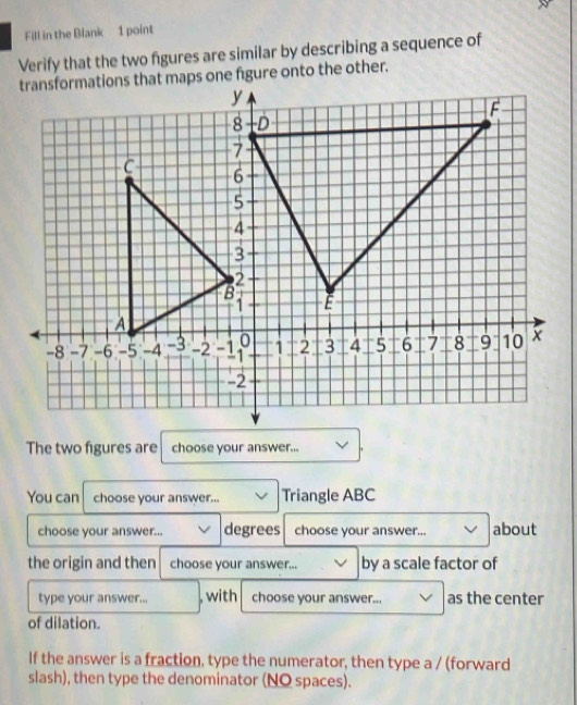 Fill in the Blank 1 point 
Verify that the two figures are similar by describing a sequence of 
The two figures are choose your answer... 
You can choose your answer... Triangle ABC
choose your answer... degrees choose your answer... about 
the origin and then choose your answer... by a scale factor of 
type your answer... , with choose your answer... as the center 
of dilation. 
If the answer is a fraction, type the numerator, then type a / (forward 
slash), then type the denominator (NO spaces).