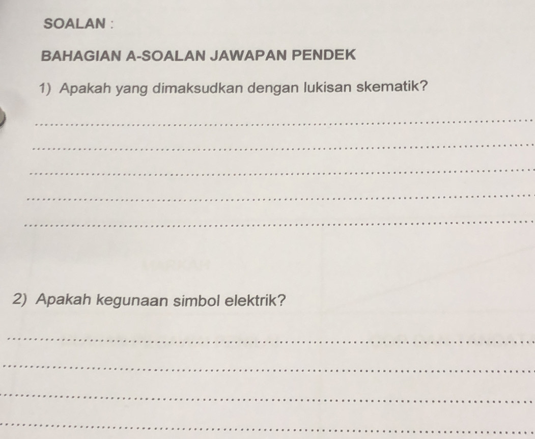 SOALAN : 
BAHAGIAN A-SOALAN JAWAPAN PENDEK 
1) Apakah yang dimaksudkan dengan lukisan skematik? 
_ 
_ 
_ 
_ 
_ 
2) Apakah kegunaan simbol elektrik? 
_ 
_ 
_ 
_