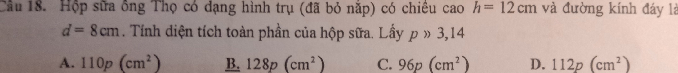 Hộp sữa ông Thọ có dạng hình trụ (đã bỏ năp) có chiều cao h=12cm và đường kính đáy là
d=8cm. Tính diện tích toàn phần của hộp sữa. Lấy p » 3,14
A. 110p(cm^2) B. 128p(cm^2) C. 96p(cm^2) D. 112p(cm^2)