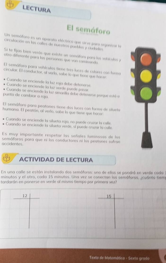 LECTURA 
El semáforo 
Un semáforo es un aparato eléctrico que sirve para organizar la 
circulación en las calles de nuestros pueblos y ciudades. 
Si te fijas bien verás que existe un semáforo para los vehículos y 
otro diferente para las personas que van caminando. 
El semáforo para vehículos tiene tres luces de colores con forma 。 
circular. El conductor, al verlo, sabe lo que tiene que hacer: 
Cuando se enciende la luz roja debe detenerse. 
Cuando se enciende la luz verde puede pasar 
Cuando se enciende la luz amarilla debe detenerse porque está 9 
punto de cambiar a roja. 
El semáforo para peatones tiene dos luces con forma de silueta 
humana. El peatón, al verlo, sabe lo que tiene que hacer: 
Cuando se enciende la silueta roja, no puede cruzar la calle. 
Cuando se enciende la silueta verde, sí puede cruzar la calle 
Es muy importante respetar las señales luminosas de los 
semáforos para que ni los conductores ni los peatones sufran 
accidentes. 
ACTIVIDAD DE LECTURA 
En una calle se están instalando dos semáforos: uno de ellos se pondrá en verde cado 
minutos y el otro, cada 15 minutos. Una vez se conectan los semáforos, icuánto tiem 
tardarán en ponerse en verde al mismo tiempo por primera vez? 
12
15
Texto de Matemática - Sexto grado