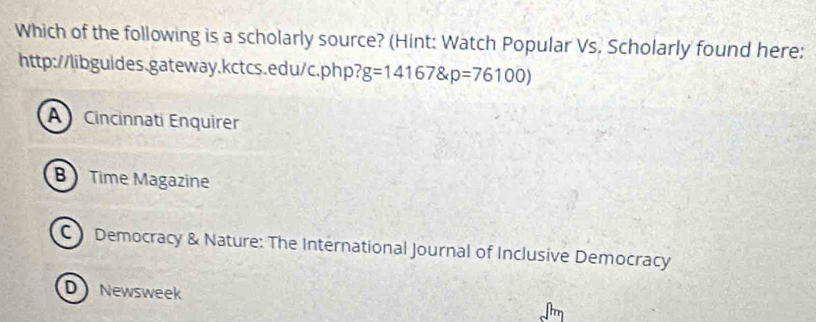 Which of the following is a scholarly source? (Hint: Watch Popular Vs. Scholarly found here:
http://libguides.gateway.kctcs.edu/c.php? g=14167 p=76100)
A Cincinnati Enquirer
B Time Magazine
C Democracy & Nature: The International Journal of Inclusive Democracy
D Newsweek