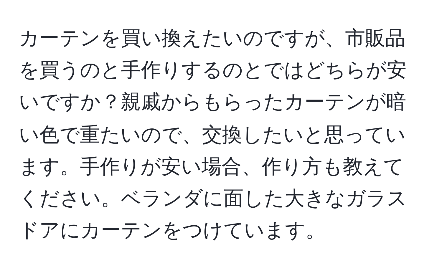 カーテンを買い換えたいのですが、市販品を買うのと手作りするのとではどちらが安いですか？親戚からもらったカーテンが暗い色で重たいので、交換したいと思っています。手作りが安い場合、作り方も教えてください。ベランダに面した大きなガラスドアにカーテンをつけています。