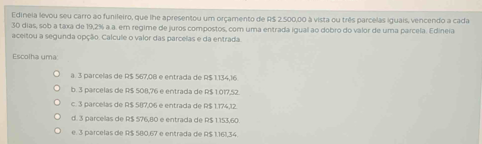 Edineia levou seu carro ao funileiro, que lhe apresentou um orçamento de R$ 2.500,00 à vista ou três parcelas iguais, vencendo a cada
30 dias, sob a taxa de 19,2% a.a. em regime de juros compostos, com uma entrada igual ao dobro do valor de uma parcela. Edineia
aceitou a segunda opção. Calcule o valor das parcelas e da entrada.
Escolha uma:
a. 3 parcelas de R$ 567,08 e entrada de R$ 1.134,16.
b. 3 parcelas de R$ 508,76 e entrada de R$ 1.017,52.
c. 3 parcelas de R$ 587,06 e entrada de R$ 1.174,12.
d. 3 parcelas de R$ 576,80 e entrada de R$ 1.153,60.
e. 3 parcelas de R$ 580,67 e entrada de R$ 1.161,34.