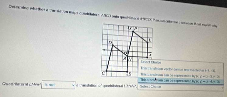 Determine whether a translation maps quadrilateral ABCD onto quadrilateral A'B'C'D'. If so, describe the translation. If not, explain why
This translation vector can be represented as (-4,-3)
This translation can be represented by (x,y)=(x-3,y-2)
This transition can be represented by (x,y)+(x-4,y-3)
Quadrilateral LMNP is not a translation of quadrilateral L’M'N'P'. Select Choice