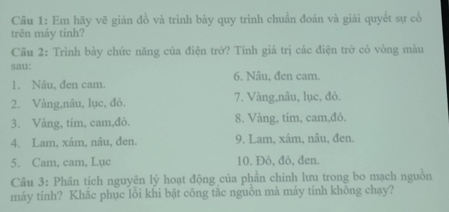 Cầu 1: Em hãy vẽ giản đồ và trình bày quy trình chuẩn đoán và giải quyết sự cố 
trên máy tính? 
Câu 2: Trình bày chức năng của điện trở? Tính giá trị các điện trở có vòng màu 
sau: 
6. Nâu, đen cam. 
1. Nâu, đen cam. 
2. Vàng,nâu, lục, đỏ. 7. Vàng,nâu, lục, đỏ. 
3. Vàng, tím, cam,đỏ. 8. Vàng, tím, cam,đỏ. 
4. Lam, xám, nâu, đen. 9. Lam, xám, nâu, đen. 
5. Cam, cam, Lục 10. Đỏ, đỏ, đen. 
Câu 3: Phân tích nguyên lý hoạt động của phần chinh lưu trong bo mạch nguồn 
máy tính? Khắc phục lôi khi bật công tắc nguồn mà máy tính không chạy?