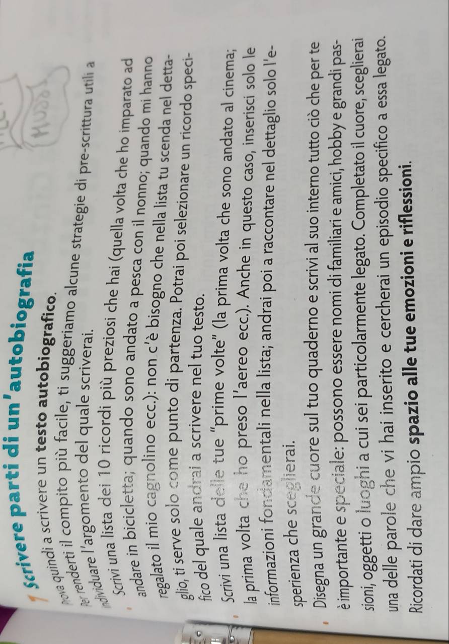 Scrivere parti di un’autobiografia 
Aova quindi a scrivere un testo autobiografico. 
Per renderti il compito più facile, ti suggeriamo alcune strategie di pre-scrittura utili a 
individuare l’argomento del quale scriverai. 
Scrivi una lista dei 10 ricordi più preziosi che hai (quella volta che ho imparato ad 
andare in bicicletta; quando sono andato a pesca con il nonno; quando mi hanno 
regalato il mio cagnolino ecc.): non c'è bisogno che nella lista tu scenda nel detta- 
glio, ti serve solo come punto di partenza. Potrai poi selezionare un ricordo speci- 
fico del quale andrai a scrivere nel tuo testo. 
Scrivi una lista delle tue “prime volte” (la prima volta che sono andato al cinema; 
la prima volta che ho preso l’aereo ecc.). Anche in questo caso, inserisci solo le 
informazioni fondamentali nella lista; andrai poi a raccontare nel dettaglio solo l'e- 
sperienza che sceglierai. 
Disegna un grande cuore sul tuo quaderno e scrivi al suo interno tutto ciò che per te 
è importante e speciale: possono essere nomi di familiari e amici, hobby e grandi pas- 
sioni, oggetti o luoghi a cui sei particolarmente legato. Completato il cuore, sceglierai 
una delle parole che vi hai inserito e cercherai un episodio specifico a essa legato. 
Ricordati di dare ampio spazio alle tue emozioni e riflessioni.
