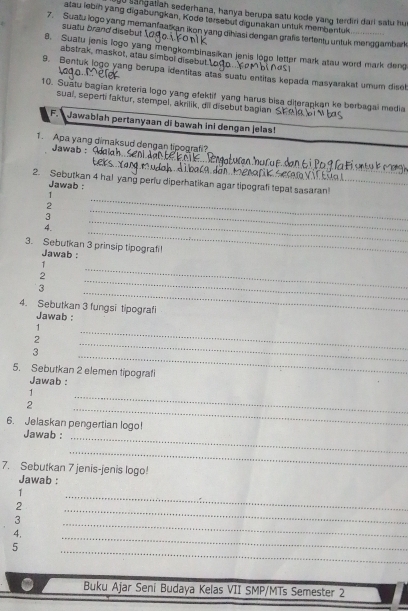 go sangatiah sederhana, hanya berupa satu kode yang terdiri darl satu hu 
atau lebih yang digabungkan, Kode tersebul digunakan untuk membentuk 
suatu brand disebut 
7 Suatu logo yang memanfaatkan ikon yang dihiasi dengan grafis tertentu untuk menggambar 
8. Suatu jenis logo yang mengkombinasikan jenis logo letter mark atau word mark deng 
abstrak, maskot, atau simbol disebut.U 
9. Bentuk logo yang berupa identitas atas suatu entitas kepada masyarakat umum diset 
10. Suatu bagian kreteria logo yang efektif yang harus bisa diterapkan ke berbagai media 
sual, seperti faktur, stempel, akrilik, dil disebut bagian s 
F. Jawabiah pertanyaan di bawah ini dengan jelas! 
1. Apa yang dimaksud dengan tipografi? 
Jawaḥ : 
_ 
_ 
2. Sebutkan 4 hal yang periu diperhatikan agar tipografi tepat sasaran!_ 
Jawab : 
_ 
1 
2 
3 
_ 
4. 
_ 
_ 
3. Sebutkan 3 prinsip tipografi! 
Jawab : 
_ 
1 
_ 
2 
_ 
3 
4. Sebutkan 3 fungsi tipografi 
Jawab : 
1 
2 
_ 
_ 
_ 
3 
5. Sebutkan 2 elemen tipografi 
Jawab : 
1 
_ 
_ 
2 
6. Jelaskan pengertian logo! 
Jawab :_ 
_ 
7. Sebutkan 7 jenis-jenis logo! 
Jawab : 
1 
_ 
2 
_ 
3 
4, 
_ 
5 
_ 
_ 
Buku Ajar Seni Budaya Kelas VII SMP/MTs Semester 2