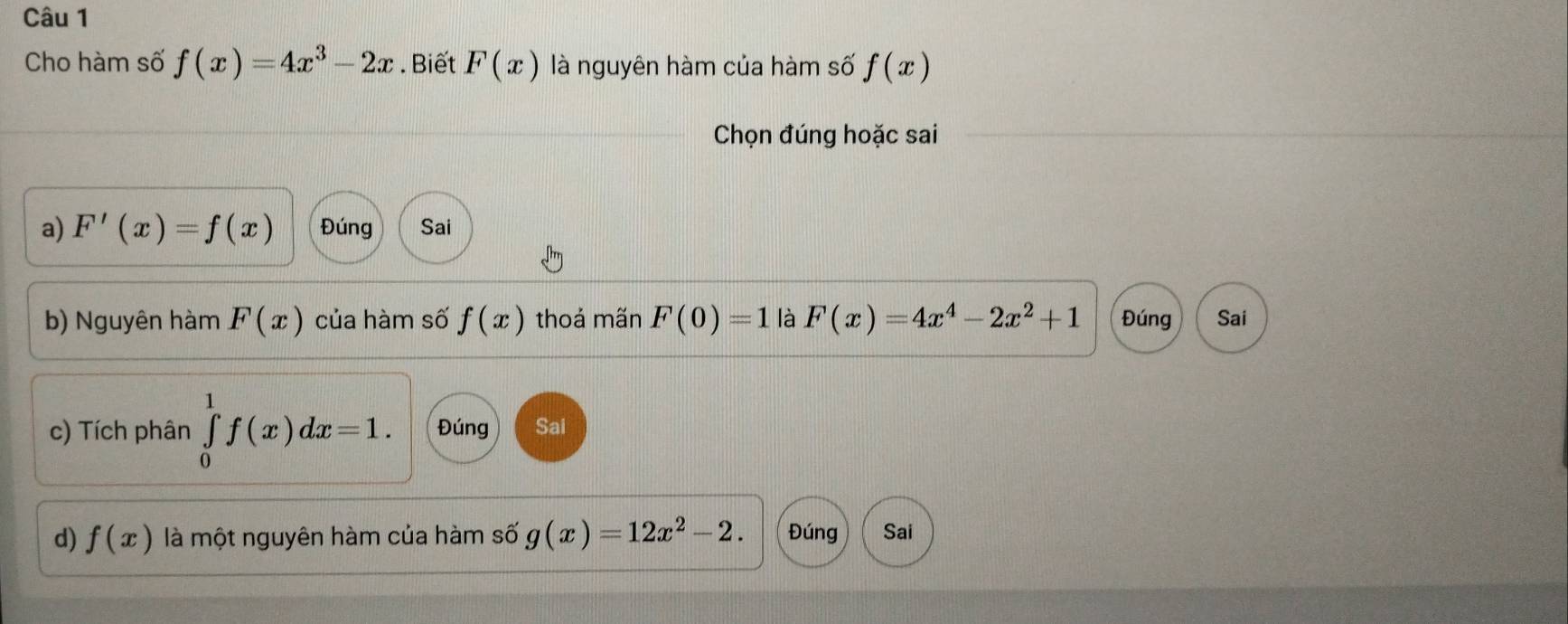 Cho hàm số f(x)=4x^3-2x. Biết F(x) là nguyên hàm của hàm số f(x)
Chọn đúng hoặc sai 
a) F'(x)=f(x) Đúng Sai 
b) Nguyên hàm F(x) của hàm số f(x) thoả mãn F(0)=1 là F(x)=4x^4-2x^2+1 Đúng Sai 
c) Tích phân ∈tlimits _0^(1f(x)dx=1. Đúng Sai 
d) f(x) là một nguyên hàm của hàm số g(x)=12x^2)-2. Đúng Sai