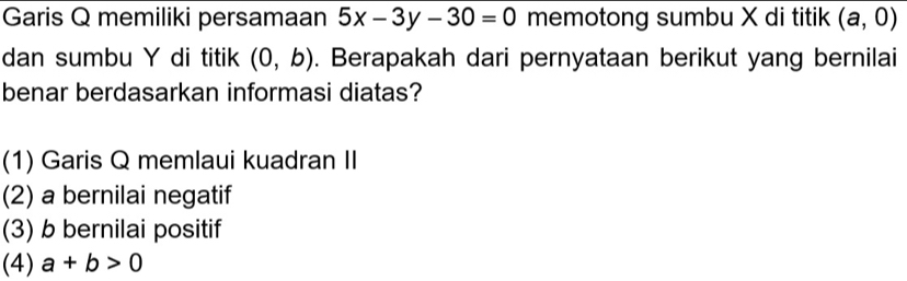 Garis Q memiliki persamaan 5x-3y-30=0 memotong sumbu X di titik (a,0)
dan sumbu Y di titik (0,b). Berapakah dari pernyataan berikut yang bernilai
benar berdasarkan informasi diatas?
(1) Garis Q memlaui kuadran II
(2) a bernilai negatif
(3) b bernilai positif
(4) a+b>0