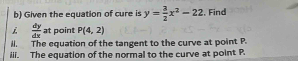 Given the equation of cure is y= 3/2 x^2-22. Find 
i  dy/dx  at point P(4,2)
ii. The equation of the tangent to the curve at point P. 
iii. The equation of the normal to the curve at point P.