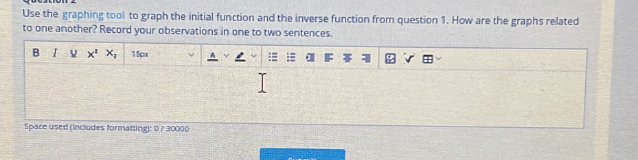 Use the graphing tool to graph the initial function and the inverse function from question 1. How are the graphs related 
to one another? Record your observations in one to two sentences. 
B I x^2X_2 15px 
Space used (includes formatting): 0 / 30000