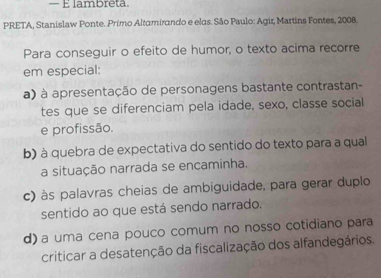 — É lambreta.
PRETA, Stanislaw Ponte. Primo Altamirando e elas. São Paulo: Agir, Martins Fontes, 2008.
Para conseguir o efeito de humor, o texto acima recorre
em especial:
a) à apresentação de personagens bastante contrastan-
tes que se diferenciam pela idade, sexo, classe social
e profissão.
b) à quebra de expectativa do sentido do texto para a qual
a situação narrada se encaminha.
c) às palavras cheias de ambiguidade, para gerar duplo
sentido ao que está sendo narrado.
d) a uma cena pouco comum no nosso cotidiano para
criticar a desatenção da fiscalização dos alfandegários.