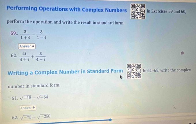 Performing Operations with Complex Numbers In Exercises 59 and 60, 
perform the operation and write the result in standard form. 
59..  2/1+i - 3/1-i 
Answer 
60.  4i/4+i + 3/4-i 
Writing a Complex Number in Standard Form In 61-68, write the complex 
number in standard form. 
61. sqrt(-18)-sqrt(-54)
Answer 
62. sqrt(-75)+sqrt(-250)