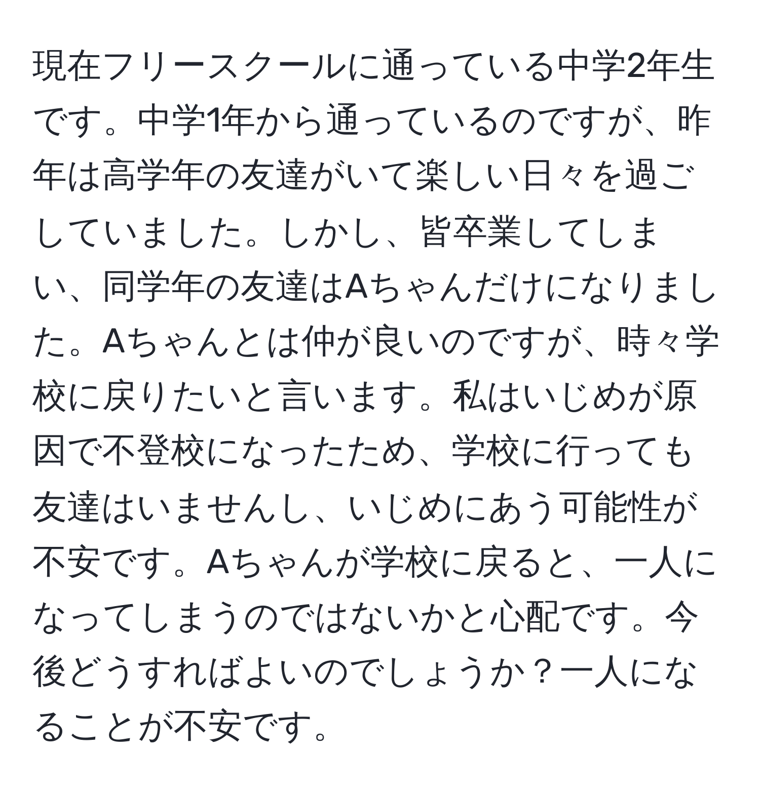 現在フリースクールに通っている中学2年生です。中学1年から通っているのですが、昨年は高学年の友達がいて楽しい日々を過ごしていました。しかし、皆卒業してしまい、同学年の友達はAちゃんだけになりました。Aちゃんとは仲が良いのですが、時々学校に戻りたいと言います。私はいじめが原因で不登校になったため、学校に行っても友達はいませんし、いじめにあう可能性が不安です。Aちゃんが学校に戻ると、一人になってしまうのではないかと心配です。今後どうすればよいのでしょうか？一人になることが不安です。