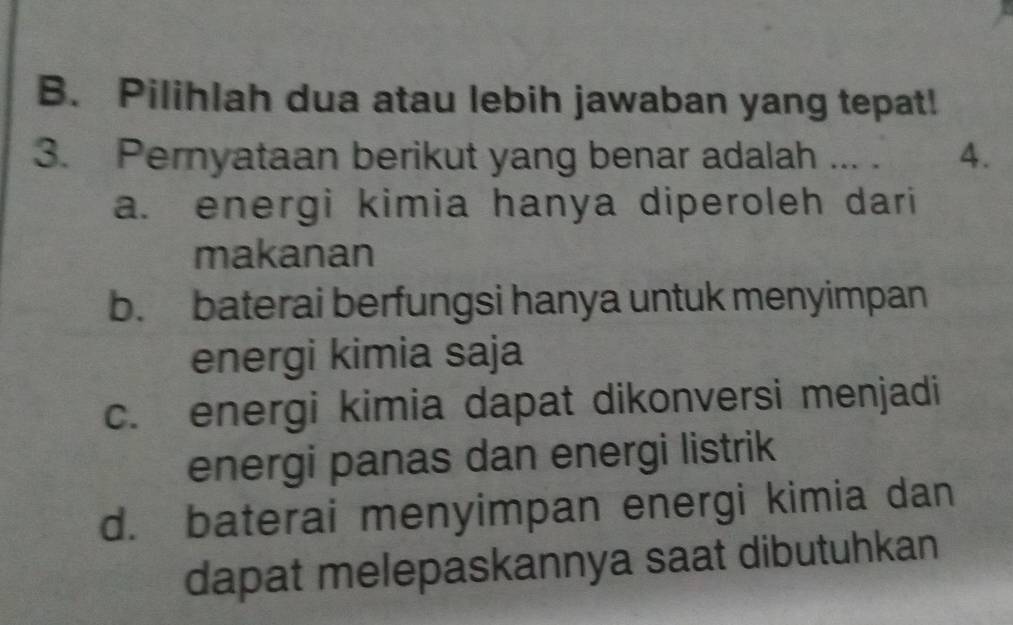 Pilihlah dua atau lebih jawaban yang tepat!
3. Pernyataan berikut yang benar adalah ... . 4.
a. energi kimia hanya diperoleh dari
makanan
b. baterai berfungsi hanya untuk menyimpan
energi kimia saja
c. energi kimia dapat dikonversi menjadi
energi panas dan energi listrik
d. baterai menyimpan energi kimia dan
dapat melepaskannya saat dibutuhkan