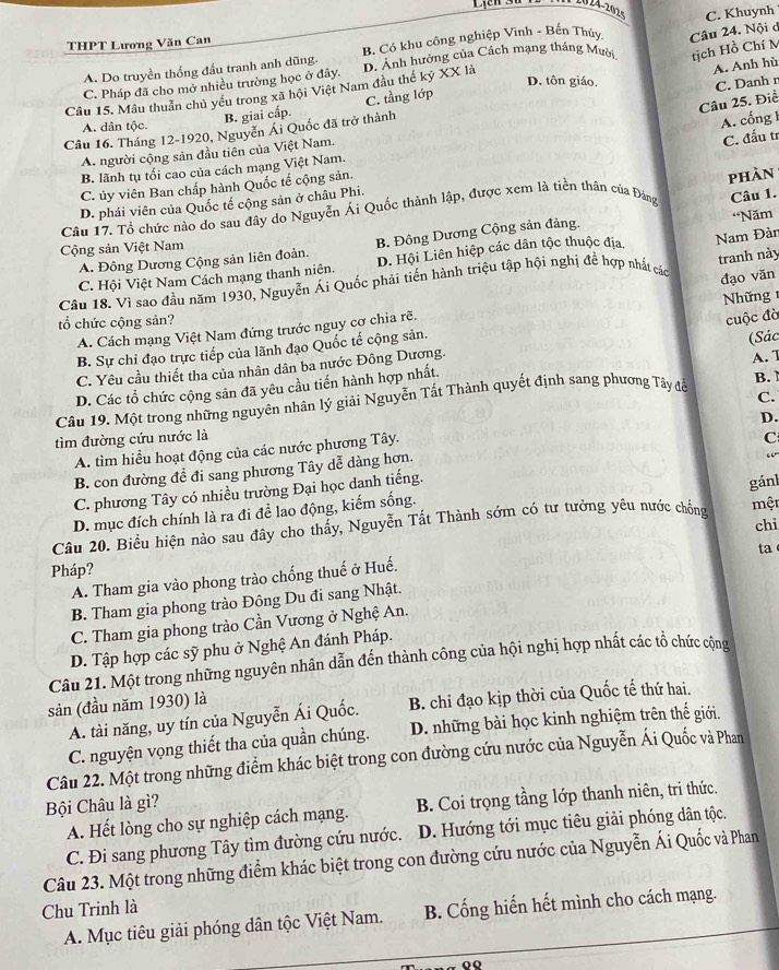 0 24-2026
THPT Lương Văn Can
A. Do truyền thống đấu tranh anh dũng. B. Có khu công nghiệp Vinh - Bến Thủy C. Khuynh
tịch Hồ Chí M
A. Anh hù
Câu 15. Mâu thuần chủ yếu trong xã hội Việt Nam đầu thế kỷ XX là D. Ảnh hưởng của Cách mạng tháng Mười Câu 24. Nội ở
C. Pháp đã cho mở nhiều trường học ở đây.
D. tôn giáo,
Câu 25. Điể C. Danh n
B. giai cấp. C. tầng lớp
A. dân tộc.
Câu 16. Tháng 12-1920, Nguyễn Ái Quốc đã trở thành
A. cổng 1
A. người cộng sản đầu tiên của Việt Nam.
C. đấu tr
B. lãnh tụ tối cao của cách mạng Việt Nam.
C. ủy viên Ban chấp hành Quốc tế cộng sản.
Câu 1.
Cầu 17. Tổ chức nào do sau đây do Nguyễn Ái Quốc thành lập, được xem là tiền thân của Đảng phàn
D. phái viên của Quốc tế cộng sản ở châu Phi.
A. Đông Dương Cộng sản liên đoàn. B. Đông Dương Cộng sản đảng. 'Năm
Cộng sản Việt Nam
C. Hội Việt Nam Cách mạng thanh niên. D. Hội Liên hiệp các dân tộc thuộc địa
Câu 18. Vì sao đầu năm 1930, Nguyễn Ái Quốc phải tiến hành triệu tập hội nghị đề hợp nhất các Nam Đàn tranh này
Nhữ ng
A. Cách mạng Việt Nam đứng trước nguy cơ chia rẽ. đạo văn
tổ chức cộng sản?
cuộc đờ
B. Sự chỉ đạo trực tiếp của lãnh đạo Quốc tế cộng sản.
C. Yêu cầu thiết tha của nhân dân ba nước Đông Dương.
D. Các tổ chức cộng sản đã yêu cầu tiến hành hợp nhất. (Sác A. 1
C.
Cầu 19. Một trong những nguyên nhân lý giải Nguyễn Tất Thành quyết định sang phương Tây đễ B. 
D.
tìm đường cứu nước là
A. tìm hiểu hoạt động của các nước phương Tây.
C
B. con đường để đi sang phương Tây dễ dàng hơn.
“
C. phương Tây có nhiều trường Đại học danh tiếng.
gánl
D. mục đích chính là ra đi để lao động, kiếm sống.
Câu 20. Biểu hiện nào sau đây cho thấy, Nguyễn Tất Thành sớm có tư tưởng yêu nước chồng một
chi
ta
Pháp?
A. Tham gia vào phong trào chống thuế ở Huế.
B. Tham gia phong trào Đông Du đi sang Nhật.
C. Tham gia phong trào Cần Vương ở Nghệ An.
D. Tập hợp các sỹ phu ở Nghệ An đánh Pháp.
Câu 21. Một trong những nguyên nhân dẫn đến thành công của hội nghị hợp nhất các tổ chức cộng
sản (đầu năm 1930) là
A. tài năng, uy tín của Nguyễn Ái Quốc. B. chỉ đạo kịp thời của Quốc tế thứ hai.
C. nguyện vọng thiết tha của quần chúng. D. những bài học kinh nghiệm trên thế giới.
Câu 22. Một trong những điểm khác biệt trong con đường cứu nước của Nguyễn Ái Quốc và Phan
Bội Châu là gì?
A. Hết lòng cho sự nghiệp cách mạng. B. Coi trọng tầng lớp thanh niên, tri thức.
C. Đi sang phương Tây tìm đường cứu nước. D. Hướng tới mục tiêu giải phóng dân tộc.
Câu 23. Một trong những điểm khác biệt trong con đường cứu nước của Nguyễn Ái Quốc và Phan
Chu Trinh là
A. Mục tiêu giải phóng dân tộc Việt Nam. B. Cống hiến hết mình cho cách mạng.