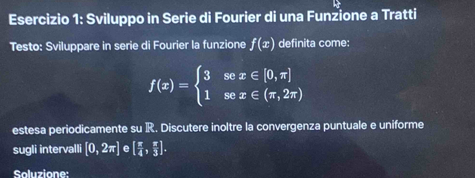 Sviluppo in Serie di Fourier di una Funzione a Tratti 
Testo: Sviluppare in serie di Fourier la funzione f(x) definita come:
f(x)=beginarrayl 3sec x∈ [0,π ] 1sec x∈ (π ,2π )endarray.
estesa periodicamente su R. Discutere inoltre la convergenza puntuale e uniforme 
sugli intervalli [0,2π ] e [ π /4 , π /3 ]. 
Soluzione: