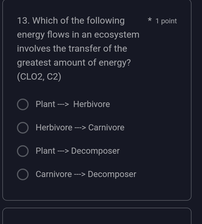 Which of the following 1 point
energy flows in an ecosystem
involves the transfer of the
greatest amount of energy?
(CLO2, C2)
Plant : ---> Herbivore
Herbivore ---> Carnivore
Plant ---> Decomposer
Carnivore ---> Decomposer