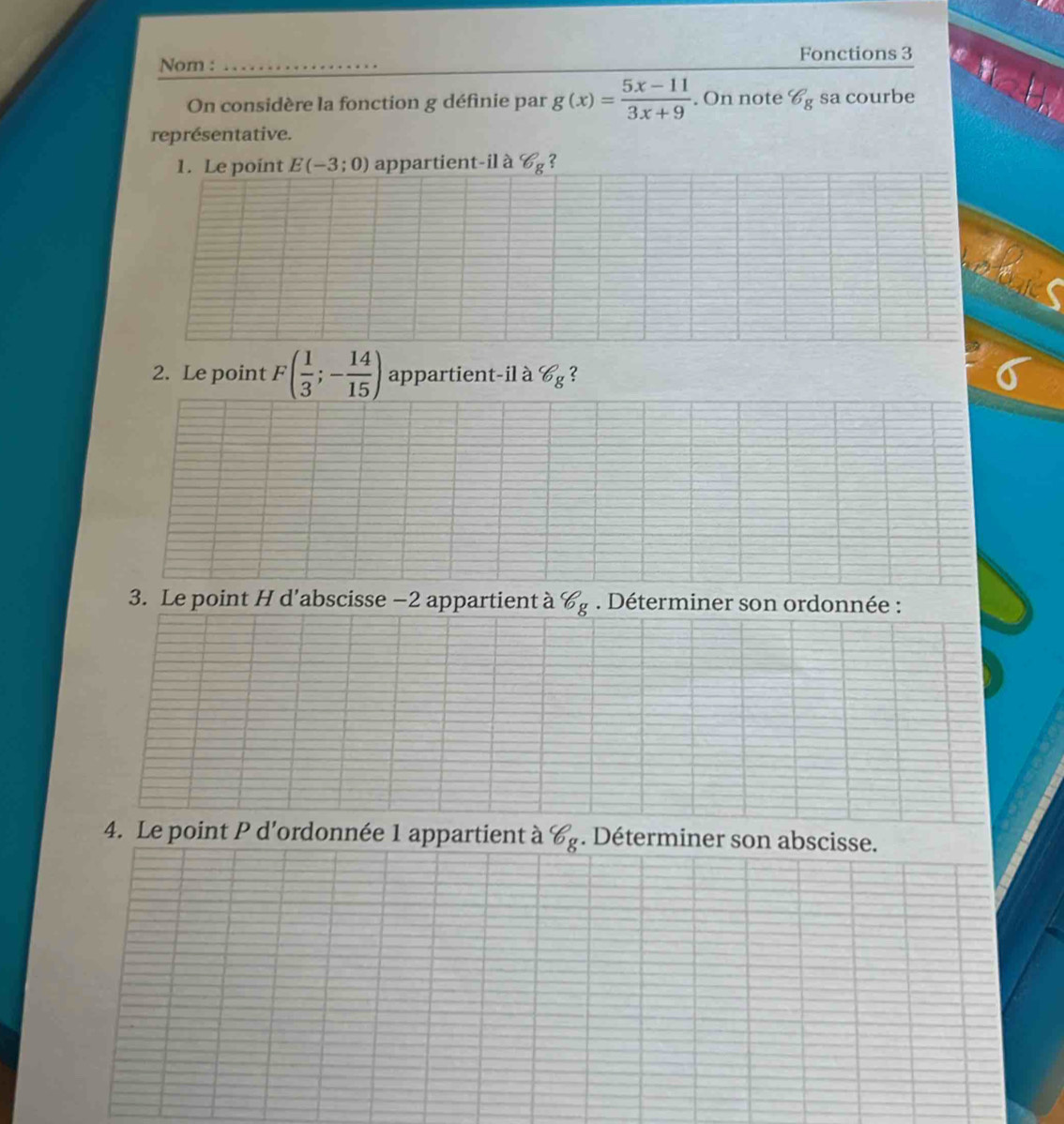 Fonctions 3 
Nom : 
On considère la fonction g définie par g(x)= (5x-11)/3x+9 . On note b_g sa courbe 
représentative. 
1. Le point E(-3;0) appartient-il à 8_8 2 
2. Le point F( 1/3 ;- 14/15 ) appartient-il à 8_8 2 
3. Le point H d’abscisse −2 appartient à 8_. Déterminer son ordonnée : 
4. Le point P d'ordonnée 1 appartient à 6 . Déterminer son abscisse.