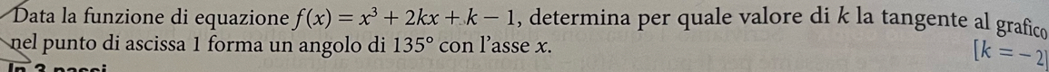 Data la funzione di equazione f(x)=x^3+2kx+k-1 , determina per quale valore di k la tangente al grafico 
nel punto di ascissa 1 forma un angolo di 135° con l’asse x.
[k=-2]