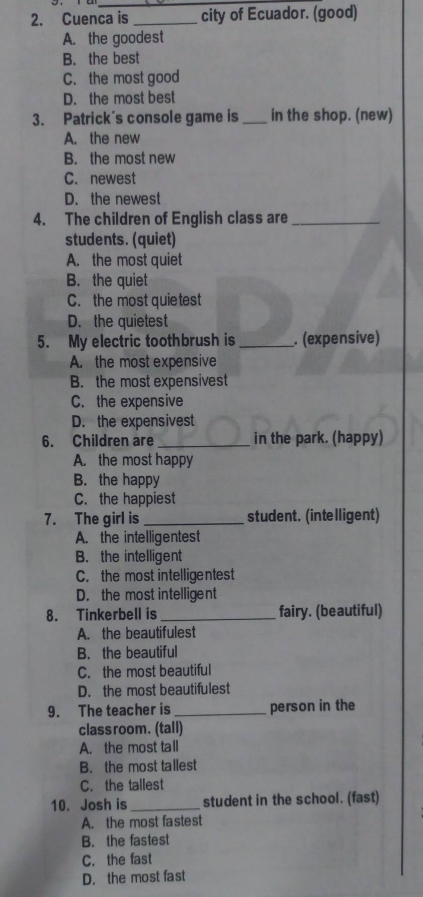 Cuenca is _city of Ecuador. (good)
A. the goodest
B. the best
C. the most good
D. the most best
3. Patrick's console game is _in the shop. (new)
A. the new
B. the most new
C. newest
D. the newest
4. The children of English class are_
students. (quiet)
A. the most quiet
B. the quiet
C. the most quietest
D. the quietest
5. My electric toothbrush is_ . (expensive)
A. the most expensive
B. the most expensivest
C. the expensive
D. the expensivest
6. Children are_ in the park. (happy)
A. the most happy
B. the happy
C. the happiest
7. The girl is _student. (intelligent)
A. the intelligentest
B. the intelligent
C. the most intelligentest
D. the most intelligent
8. Tinkerbell is _fairy. (beautiful)
A. the beautifulest
B. the beautiful
C. the most beautiful
D. the most beautifulest
9. The teacher is _person in the
classroom. (tall)
A. the most tall
B. the most tallest
C. the tallest
10. Josh is_ student in the school. (fast)
A. the most fastest
B. the fastest
C. the fast
D. the most fast