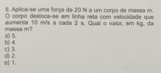 Aplica-se uma força de 20 N a um corpo de massa m.
O corpo desloca-se em linha reta com velocidade que
aumenta 10 m/s a cada 2 s. Qual o valor, em kg, da
massa m?
a) 5.
b) 4.
c) 3.
d) 2.
e) 1.