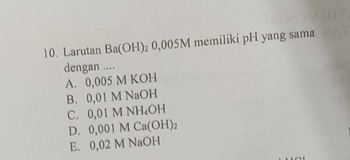 Larutan Ba(OH)_20,005M memiliki pH yang sama
dengan ....
A. 0,005 M KOH
B. 0,01 M NaOH
C. 0, 01MNH_4OH
D. 0,001MCa(OH)_2
E. 0021 M NaOH