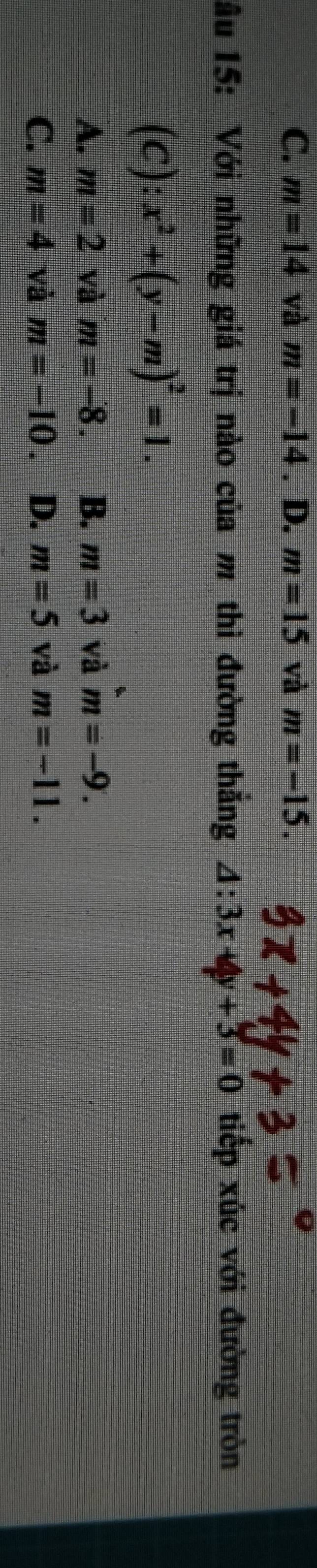 C. m=14 và m=-14. D. m=15 và m=-15. 
âu 15: Với những giá trị nào của m thì đường thắng △ :3x+4y+3=0 tiếp xúc với đường tròn
(C):x^2+(y-m)^2=1.
A. m=2 và m=-8. B. m=3 và m=-9.
C. m=4 và m=-10. D. m=5 và m=-11.