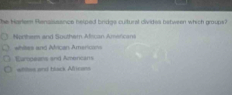 he Harler Renaissance helped bridge cultural divides between which groups?
Northem and Southern African Americans
whites and African Amaricans
Europeans and Amencans
whites and black Africans