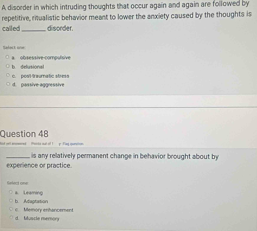 A disorder in which intruding thoughts that occur again and again are followed by
repetitive, ritualistic behavior meant to lower the anxiety caused by the thoughts is
called_ disorder.
Select one:
a. obsessive-compulsive
b delusional
c. post-traumatic stress
d. passive-aggressive
Question 48
Not yet answered Points out of 1 p Flag question
_is any relatively permanent change in behavior brought about by
experience or practice.
Select one:
a Learning
b Adaptation
c. Memory enhancement
d. Muscle memory