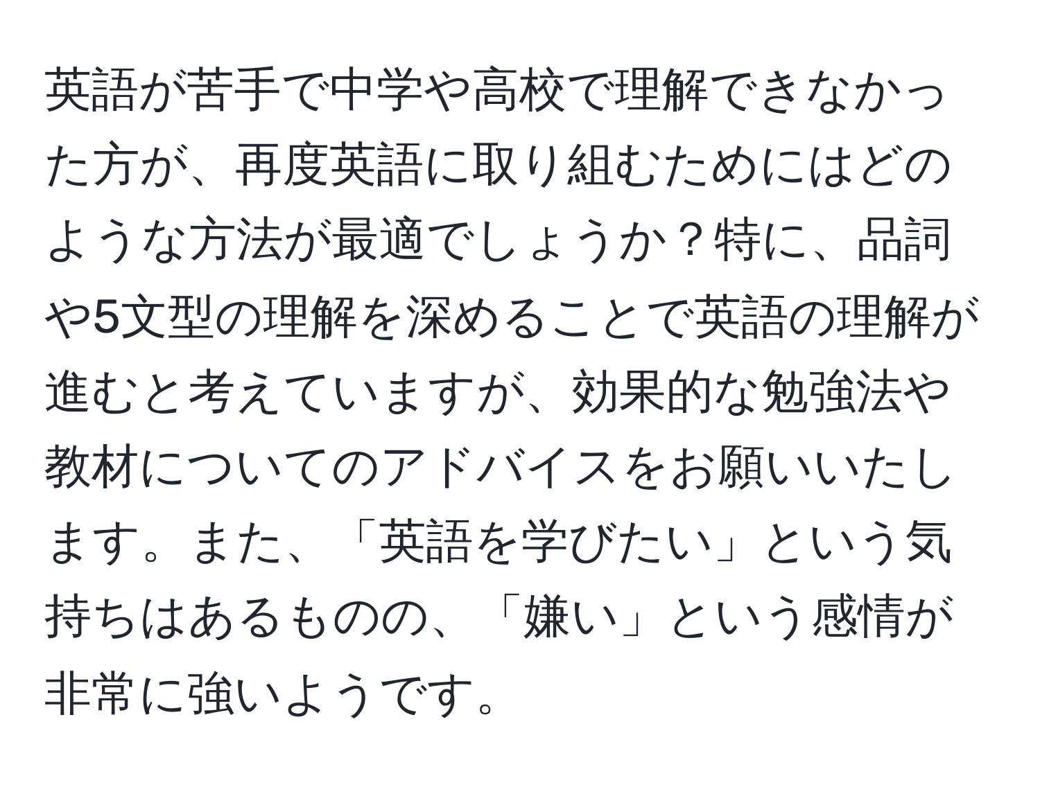 英語が苦手で中学や高校で理解できなかった方が、再度英語に取り組むためにはどのような方法が最適でしょうか？特に、品詞や5文型の理解を深めることで英語の理解が進むと考えていますが、効果的な勉強法や教材についてのアドバイスをお願いいたします。また、「英語を学びたい」という気持ちはあるものの、「嫌い」という感情が非常に強いようです。