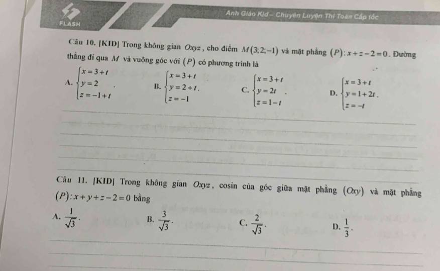 Anh Giáo Kid- Chuyên Luyện Thi Toàn Cấp tốc
FLASH
Câu 10. [KID] Trong không gian Oxyz , cho điểm M(3;2;-1) và mặt phẳng (P): x+z-2=0. Đường
thẳng đi qua M và vuông góc với (P) có phương trình là
_
A. beginarrayl x=3+t y=2 z=-1+tendarray.. B. beginarrayl x=3+t y=2+t. z=-1endarray. C. beginarrayl x=3+t y=2t z=1-tendarray.. D. beginarrayl x=3+t y=1+2t. z=-tendarray.
_
_
_
_
_
Câu 11. [KID| Trong không gian Oxyz, cosin của góc giữa mặt phẳng (Oxy) và mặt phẳng
(P): x+y+z-2=0 bằng
B.
A.  1/sqrt(3) .  3/sqrt(3) .  2/sqrt(3) .  1/3 . 
C.
D.
_
_
_
_