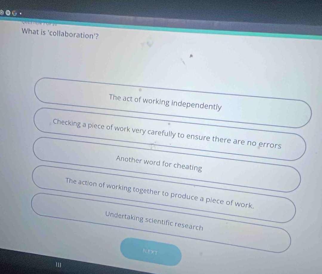 ⑩●_·
What is 'collaboration'?
The act of working independently
Checking a piece of work very carefully to ensure there are no errors
Another word for cheating
The action of working together to produce a piece of work.
Undertaking scientific research
NEXT
'