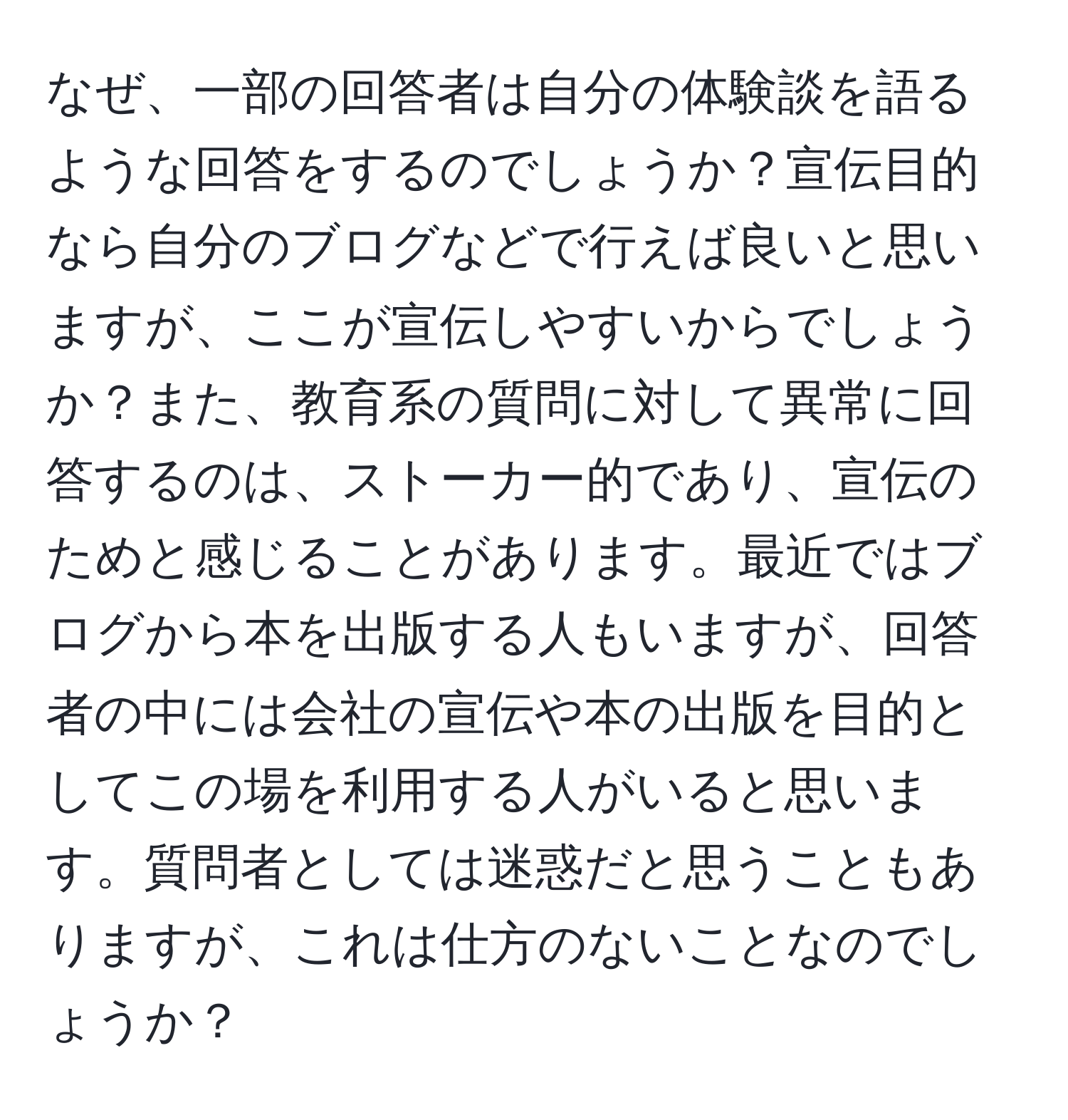 なぜ、一部の回答者は自分の体験談を語るような回答をするのでしょうか？宣伝目的なら自分のブログなどで行えば良いと思いますが、ここが宣伝しやすいからでしょうか？また、教育系の質問に対して異常に回答するのは、ストーカー的であり、宣伝のためと感じることがあります。最近ではブログから本を出版する人もいますが、回答者の中には会社の宣伝や本の出版を目的としてこの場を利用する人がいると思います。質問者としては迷惑だと思うこともありますが、これは仕方のないことなのでしょうか？